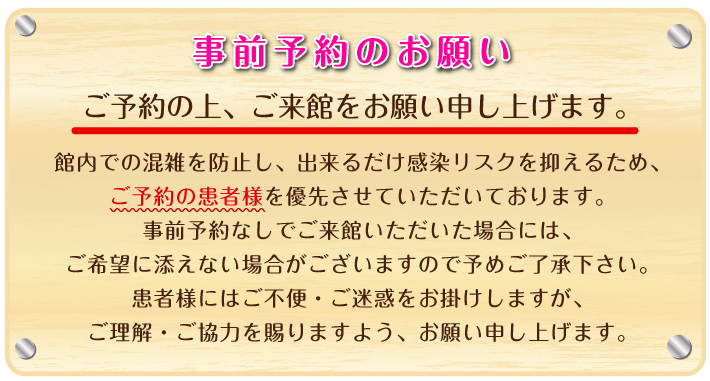 事前予約のお願い：館内での混雑を防止し、出来るだけ感染リスクを抑えるため、ご予約の患者様を優先させていただいております。事前予約なしでご来館いただいた場合には、ご希望に添えない場合がございますので予めご了承下さい。患者様にはご不便・ご迷惑をお掛けしますが、ご理解・ご協力を賜りますよう、お願い申し上げます。