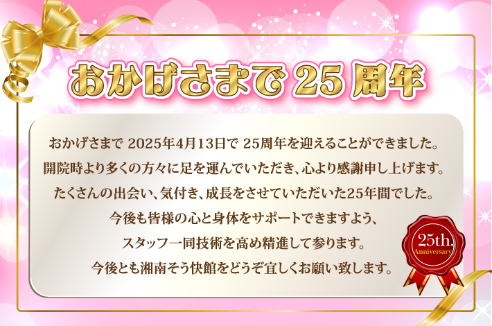 おかげさまで25周年：おかげさまで2025年4月13日で25周年を迎えることができました。開院時より多くの方々に足を運んでいただき、心より感謝申し上げます。たくさんの出会い、気付き、成長をさせていただいた25年間でした。今後も皆様の心と身体をサポートできますよう、スタッフ一同技術を高め精進して参ります。今後とも湘南そう快館をどうぞ宜しくお願い致します。