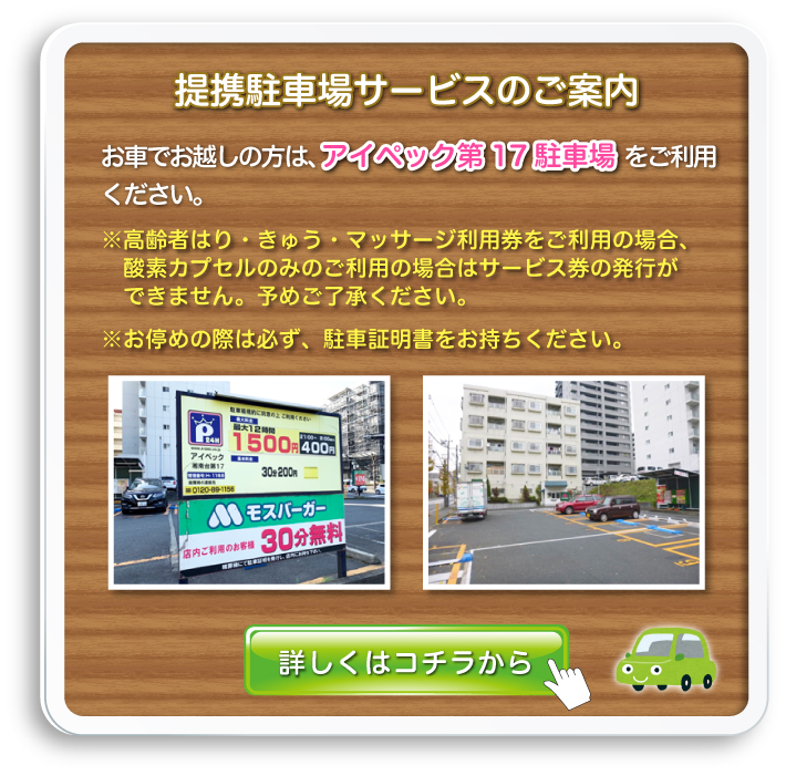 提携駐車場サービスのご案内:お車でお越しの方は、アイペック第17駐車場をご利用ください。※高齢者はり・きゅう・マッサージ利用券をご利用の場合、酸素カプセルのみのご利用の場合はサービス券の発行ができません。予めご了承ください。※お停めの際は必ず、駐車証明書をお持ちください。