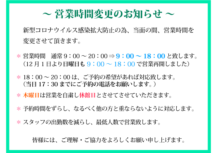 新型コロナウイルス感染拡大、首都圏で緊急事態宣言が発令されたことにより、営業時間を変更させて頂きます。＊ 営業時間　通常9：00～20：00 ⇒ 9：00～18：00と致します。（12月1日より日曜日も9：00～18：00 で営業再開しました）＊ 18：00～20：00は、ご予約の希望があれば対応致します。（当日17：30までに予約の電話をお願いします。 ）＊ 木曜日は営業を自粛し休館日とさせてさせていただきます。＊ 予約時間をずらし、なるべく他の方と重ならないように対応します。＊ スタッフの出勤数を減らし、最低人数で営業致します。皆様には、ご理解・ご協力をよろしくお願い申し上げます。