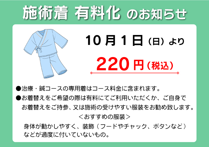 施術着 有料化 のお知らせ:10月1日（日）より220円（税込）●治療・鍼コースの専用着はコース料金に含まれます。●お着替えをご希望の際は有料にてご利用いただくか、ご自身で　お着替えをご持参、又は施術の受けやすい服装をお勧め致します。＜おすすめの服装＞身体が動かしやすく、装飾（フードやチャック、ボタンなど）などが過度に付いていないもの。