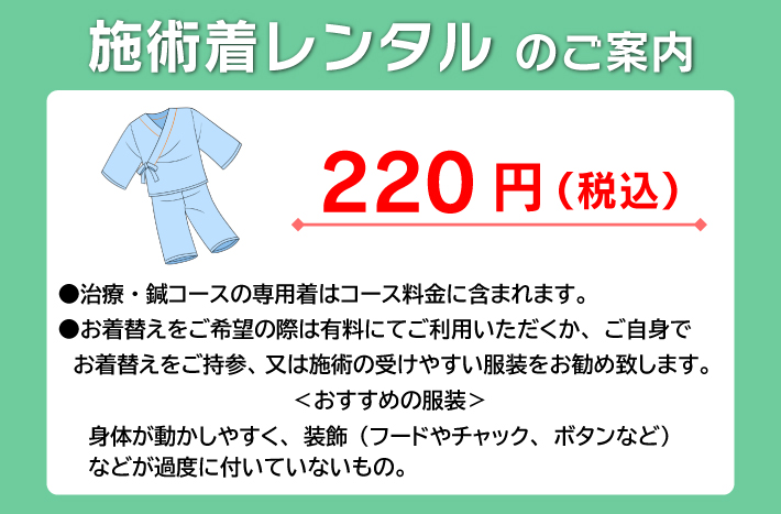 施術着レンタルのご案内:令和5年10月1日（日）より220円（税込）●治療・鍼コースの専用着はコース料金に含まれます。●お着替えをご希望の際は有料にてご利用いただくか、ご自身で　お着替えをご持参、又は施術の受けやすい服装をお勧め致します。＜おすすめの服装＞身体が動かしやすく、装飾（フードやチャック、ボタンなど）などが過度に付いていないもの。