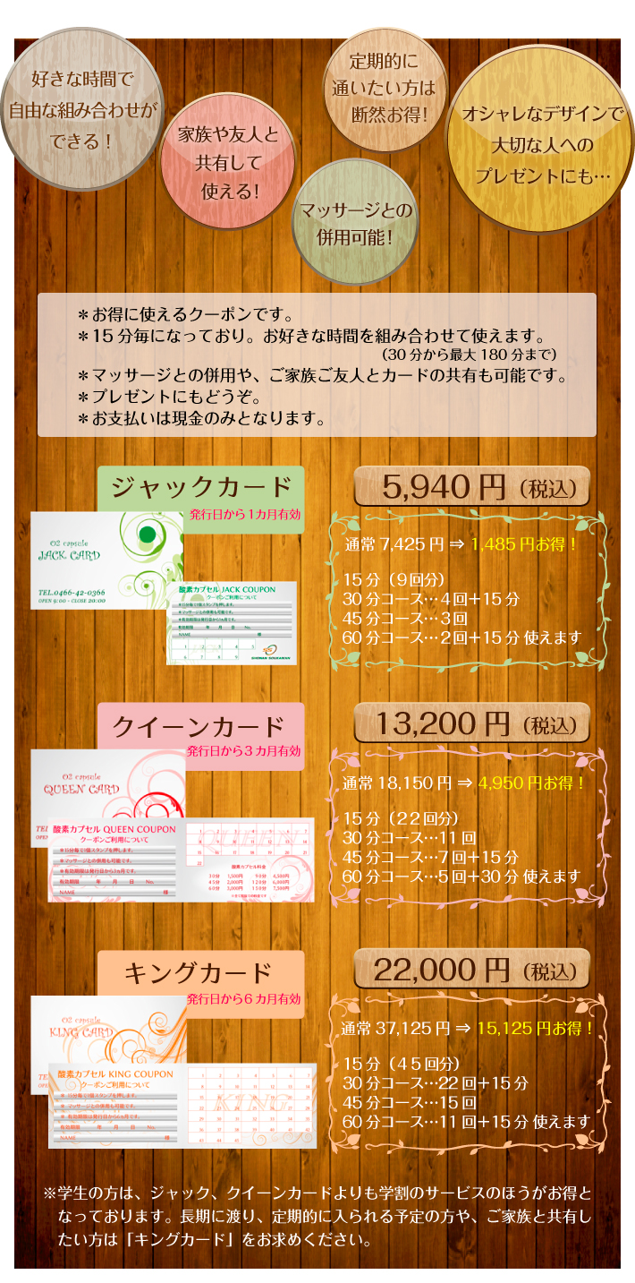・お得に使えるクーポンです。・15分毎になっており。お好きな時間を組み合わせて使えます。(30分から最大180分まで)・マッサージとの併用や、ご家族ご友人とカードの共有も可能です。・プレゼントにもどうぞ。・お支払いは現金のみとなります。【ジャックカード 発行日から1カ月有効 5,940円(税込)通常7,425円⇒1,485円お得!15分(9回分)30分コース…4回+15分/45分コース…3回/60分コース…2回+15分 使えます。】【クイーンーカード 発行日から3カ月有効 13,200円(税込)通常18,150円⇒4,950円お得!15分(22回分)/30分コース…11回/45分コース…7回+15分/60分コース…5回+30分 使えます。】【キングカード 発行日から6カ月有効 22,000円(税込)通常37,125円⇒15,125円お得!15分(45回分)30分コース…22回+15分/45分コース…15回/60分コース…11回+15分 使えます。