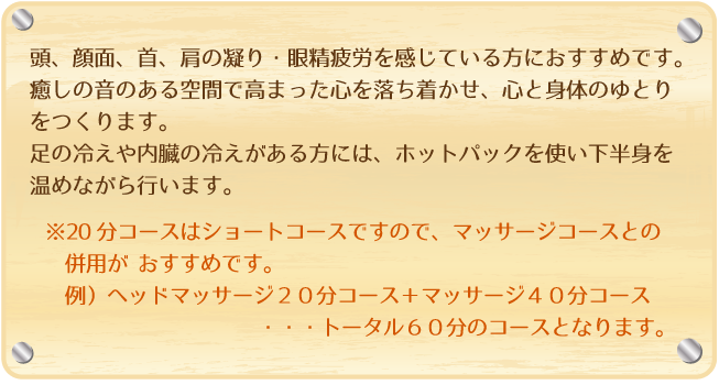 頭、顔面、首、肩の凝り・眼精疲労を感じている方におすすめです。
癒しの音のある空間で高まった心を落ち着かせ、心と身体のゆとりをつくります。足の冷えや内臓の冷えがある方には、ホットパックを使い下半身を温めながら行います。※２０分コースはショートコースですので、マッサージコースとの併用がおすすめです。例）ヘッドマッサージ２０分コース＋マッサージ４０分コース・・・トータル６０分のコースとなります。