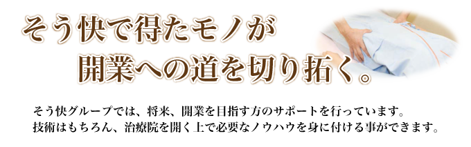 そう快で得たモノが開業への道を切り拓く。そう快グループでは、将来、開業を目指す方のサポートを行っています。技術はもちろん、治療院を開く上で必要なノウハウを身に付ける事ができます。