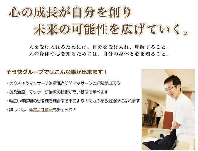 心の成長が自分を創り未来の可能性を広げていく。人を受け入れるためには、自分を受け入れ、理解すること。人の身体や心を知るためには、自分の身体と心を知ること。 そう快グループではこんな事が出来ます!・はりきゅうマッサージ治療院と訪問マッサージの経験が出来る・鍼灸治療,マッサージ治療の技術が高い基準で学べます・幅広い年齢層の患者様を施術する事により人間力のある治療家になれます ・詳しくは、運営会社情報もチェック!!