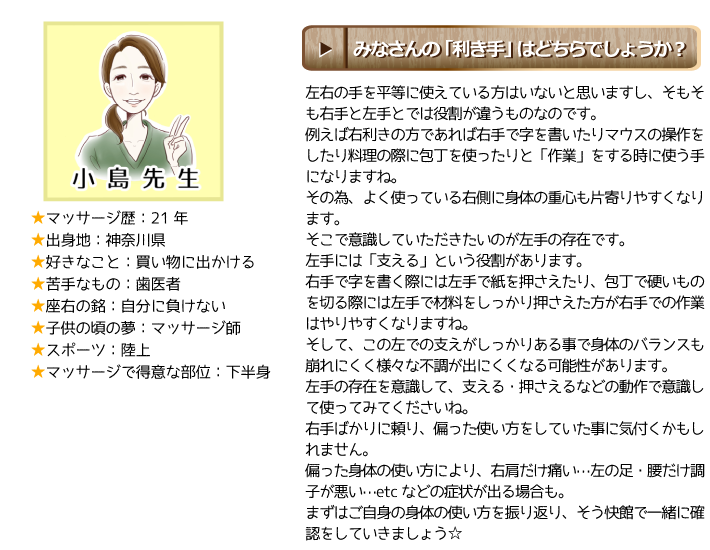 小島館長：みなさんの「利き手」はどちらでしょうか？左右の手を平等に使えている方はいないと思いますし、そもそも右手と左手とでは役割が違うものなのです。例えば右利きの方であれば右手で字を書いたりマウスの操作をしたり料理の際に包丁を使ったりと、「作業」をする時に使う手になりますね。その為、よく使っている右側に身体の重心も片寄りやすくなります。そこで意識していただきたいのが左手の存在です。左手には「支える」という役割があります。右手で字を書く際には左手で紙を押さえたり、包丁で硬いものを切る際には左手で材料をしっかり押さえた方が右手での作業はやりやすくなりますね。そして、この左での支えがしっかりある事で身体のバランスも崩れにくく様々な不調が出にくくなる可能性があります。左手の存在を意識して、支える・押さえるなどの動作で意識して使ってみてくださいね。右手ばかりに頼り、偏った使い方をしていた事に気付くかもしれません。偏った身体の使い方により、右肩だけ痛い…左の足・腰だけ調子が悪い…etcなどの症状が出る場合も。まずはご自身の身体の使い方を振り返り、そう快館で一緒に確認をしていきましょう⭐︎  