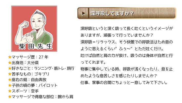 柴田先生：深呼吸していますか？深呼吸というと深く吸って長く吐くというイメージがありますが、頑張って行っていませんか？深呼吸＝リラックス、そう快館での呼吸法はため息のように思えるくらい“ふぅ～”とただ吐くだけ。吐けば自然と肩の力が抜け、吸うのは身体が自然と行ってくれます。物事に集中している時、呼吸が浅くなったり、息を止めたような息苦しさを感じたりしませんか？仕事、家事の合間にちょっと一息してみて下さい。