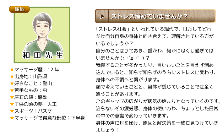 和田先生：「ストレス社会」といわれている現代で、はたしてどれだけ自分自身の身体と向き合えて、理解されている方がいるでしょうか？自分のことはさておき、誰かや、何かに尽くし過ぎてはいませんか(; ･`д･´)？我慢することが多かったり、言いたいことを言えず溜め込んでいると、知らず知らずのうちにストレスに変わり、身体への不調へと繋がります。頭で考えていることと、身体が感じていることでは全く違うことがあります。このギャップの広がりが病気の始まりとなっていくのです。治らないその疲労感、身体の使い方や、ちょっとした日常の中での意識で変わっていきます。身体の声に耳を傾け、原因と解決策を一緒に見つけていきましょう！