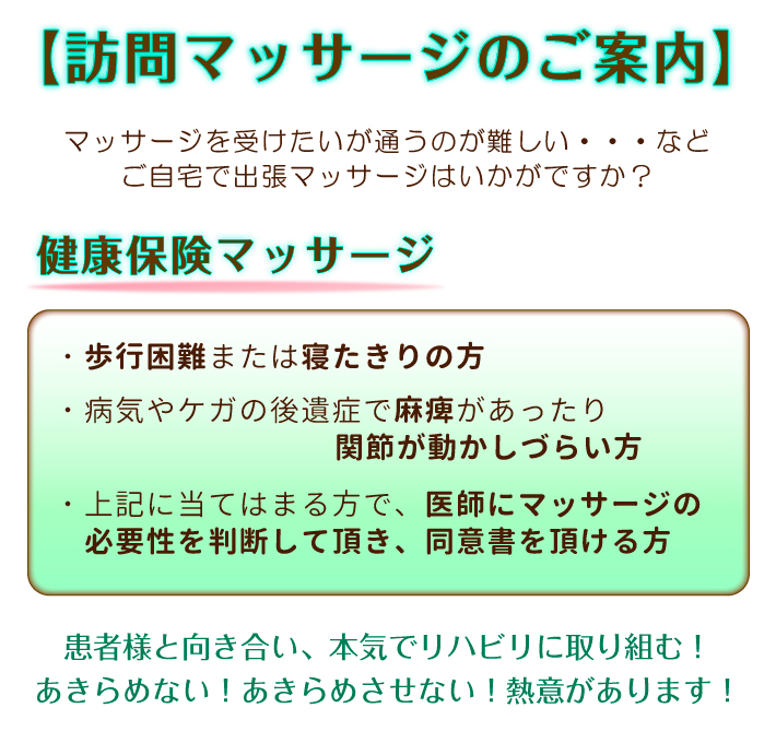 【訪問マッサージのご案内】マッサージを受けたいが通うのが難しい・・・などご自宅で出張マッサージはいかがですか？健康保険マッサージ：・歩行困難または寝たきりの方・病気やケガの後遺症で麻痺があったり関節が動かしづらい方・上記に当てはまる方で、医師にマッサージの必要性を判断して頂き、同意書を頂ける方。患者様と向き合い、本気でリハビリに取り組む！あきらめない！あきらめさせない！熱意があります！