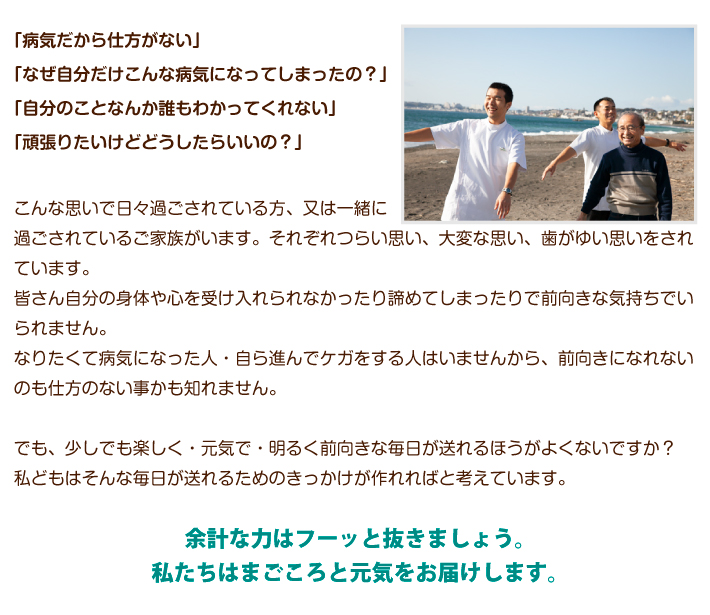 「病気だから仕方がない」「なぜ自分だけこんな病気になってしまったの?」「自分のことなんか誰もわかってくれない」「頑張りたいけどどうしたらいいの?」こんな思いで日々過ごされている方、又は一緒に過ごされているご家族がいます。それぞれつらい思い、大変な思い、歯がゆい思いをされています。皆さん自分の身体や心を受け入れられなかったり諦めてしまったりで前向きな気持ちでいられません。なりたくて病気になった人・自ら進んでケガをする人はいませんから、前向きになれないのも仕方のない事かも知れません。でも、少しでも楽しく・元気で・明るく前向きな毎日が送れるほうがよくないですか?私どもはそんな毎日が送れるためのきっかけが作れればと考えています。 余計な力はフーッと抜きましょう。私たちはまごころと元気をお届けします。